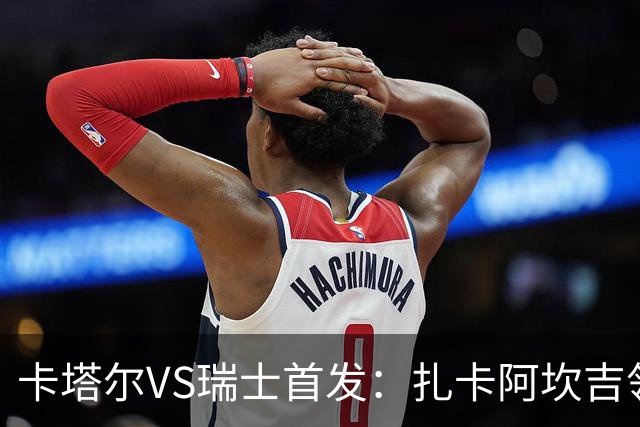 卡塔尔VS瑞士首发：扎卡阿坎吉领衔 恩博洛配恩多耶